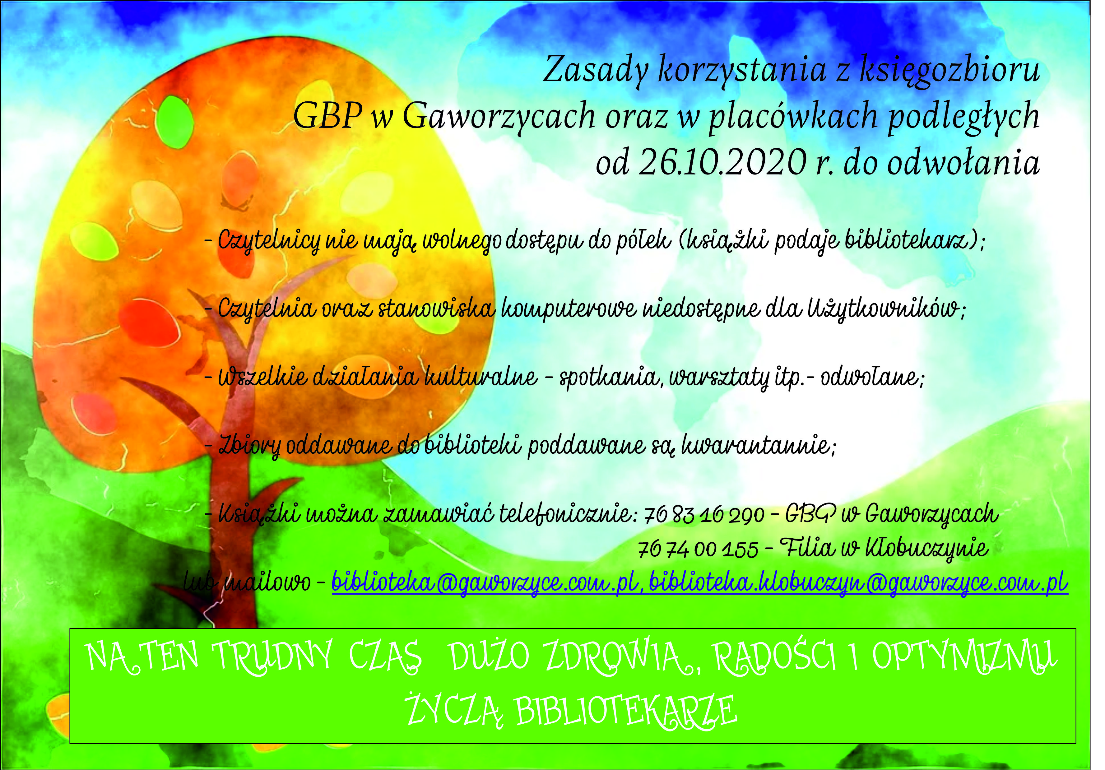 Plakat przedstawiający zasady korzystania z księgozbioru biblioteki oraz w podległych placówkach obowiązujący od 26 października 2020 roku. Zasada numer jeden: czytelnicy nie mają wolnego dostępu do półek (książki wydaje bibliotekarz). Zasada numer dwa: czytelnia oraz stanowiska komputerowe niedostępne dla użytkowników. Zasada numer trzy: wszelkie działania kulturalne - spotkania, warsztaty są odwołane. Zasada numer cztery: zbiory oddawane do biblioteki poddawane są kwarantannie. Książki można zamawiać telefonicznie na umówioną godzinę : 768316290 Gaworzyce, 767400155  Kłobuczyn lub na ades e-mail: biblioteka@gaworzyce.com.pl oraz biblioteka.klobuczyn@gaworzyce.com.pl